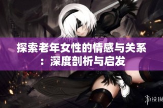 探索老年女性的情感与关系：深度剖析与启发