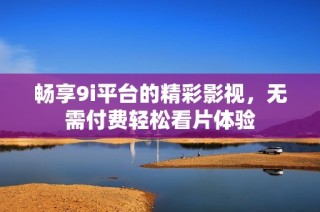 畅享9i平台的精彩影视，无需付费轻松看片体验