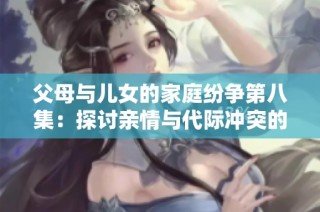 父母与儿女的家庭纷争第八集：探讨亲情与代际冲突的深层次关系