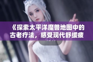 《探索太平洋魔兽地图中的古老疗法，感受现代舒缓疲劳的新魅力》