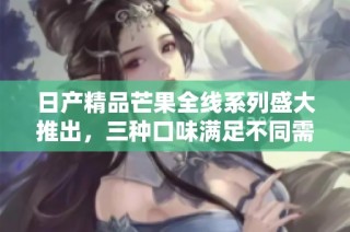 日产精品芒果全线系列盛大推出，三种口味满足不同需求