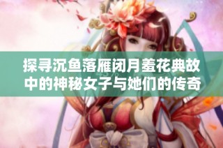探寻沉鱼落雁闭月羞花典故中的神秘女子与她们的传奇故事