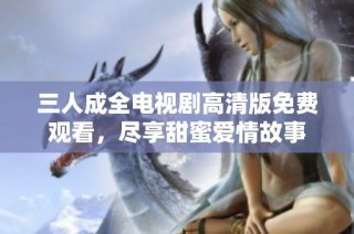 三人成全电视剧高清版免费观看，尽享甜蜜爱情故事