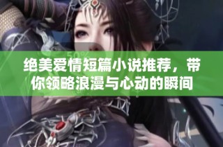 绝美爱情短篇小说推荐，带你领略浪漫与心动的瞬间
