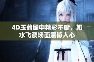 4D玉蒲团中精彩不断，奶水飞溅场面震撼人心