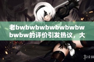 老bwbwbwbwbwbwbwbwbw的评价引发热议，大家怎么看待这部作品的真实价值呢