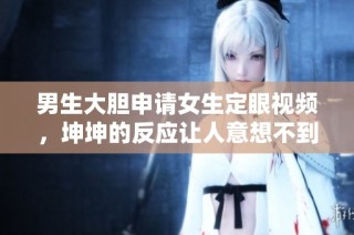 男生大胆申请女生定眼视频，坤坤的反应让人意想不到