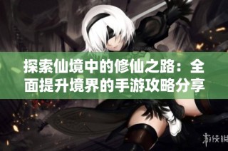 探索仙境中的修仙之路：全面提升境界的手游攻略分享