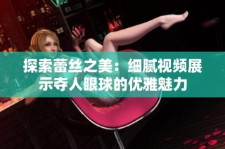 探索蕾丝之美：细腻视频展示夺人眼球的优雅魅力