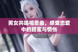 男女共唱相思曲，感受恋爱中的甜蜜与惆怅