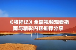 《牧神记》全篇视频观看指南与精彩内容推荐分享