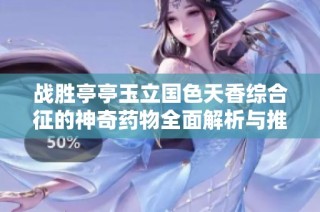 战胜亭亭玉立国色天香综合征的神奇药物全面解析与推荐