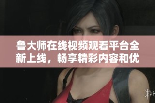 鲁大师在线视频观看平台全新上线，畅享精彩内容和优质体验