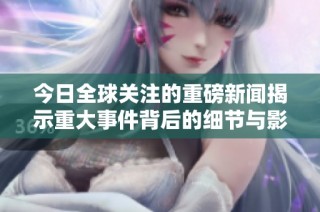 今日全球关注的重磅新闻揭示重大事件背后的细节与影响
