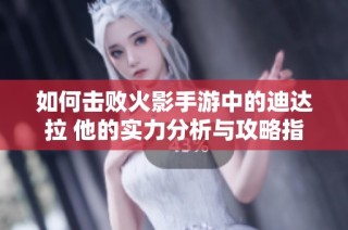 如何击败火影手游中的迪达拉 他的实力分析与攻略指南