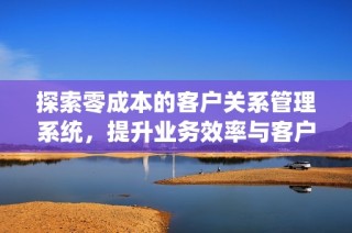 探索零成本的客户关系管理系统，提升业务效率与客户满意度