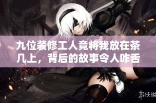 九位装修工人竟将我放在茶几上，背后的故事令人咋舌