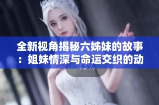 全新视角揭秘六姊妹的故事：姐妹情深与命运交织的动人剧集