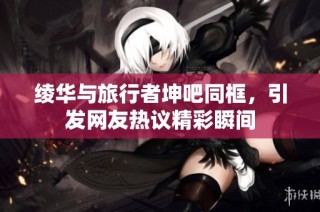 绫华与旅行者坤吧同框，引发网友热议精彩瞬间