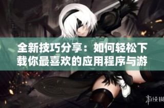 全新技巧分享：如何轻松下载你最喜欢的应用程序与游戏