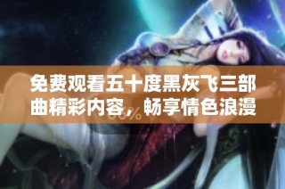 免费观看五十度黑灰飞三部曲精彩内容，畅享情色浪漫！