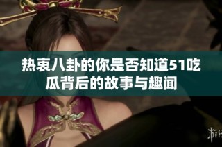 热衷八卦的你是否知道51吃瓜背后的故事与趣闻