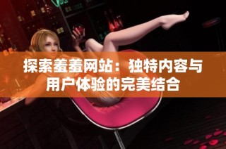 探索羞羞网站：独特内容与用户体验的完美结合