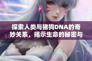 探索人类与猪狗DNA的奇妙关系，揭示生命的秘密与进化之路