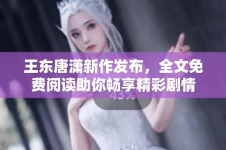 王东唐潇新作发布，全文免费阅读助你畅享精彩剧情