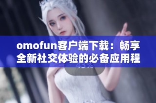 omofun客户端下载：畅享全新社交体验的必备应用程序