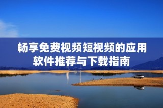 畅享免费视频短视频的应用软件推荐与下载指南