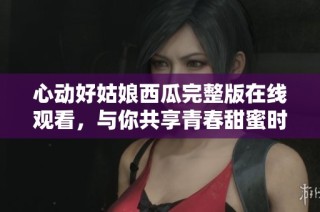心动好姑娘西瓜完整版在线观看，与你共享青春甜蜜时光