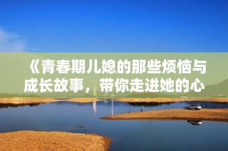 《青春期儿媳的那些烦恼与成长故事，带你走进她的心灵世界》