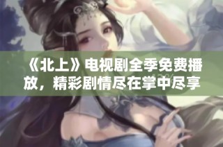 《北上》电视剧全季免费播放，精彩剧情尽在掌中尽享观看乐趣