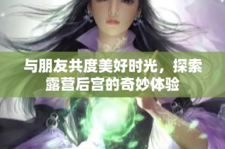 与朋友共度美好时光，探索露营后宫的奇妙体验