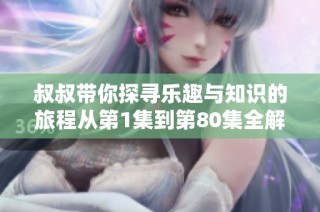 叔叔带你探寻乐趣与知识的旅程从第1集到第80集全解读