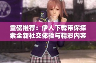 重磅推荐：伊人下载带你探索全新社交体验与精彩内容