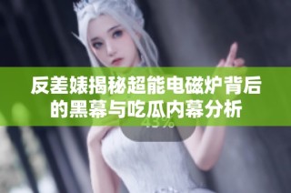 反差婊揭秘超能电磁炉背后的黑幕与吃瓜内幕分析