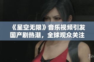 《星空无限》音乐视频引发国产剧热潮，全球观众关注不止
