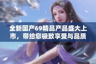 全新国产69精品产品盛大上市，带给您极致享受与品质保证体验