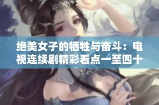 绝美女子的牺牲与奋斗：电视连续剧精彩看点一至四十六集