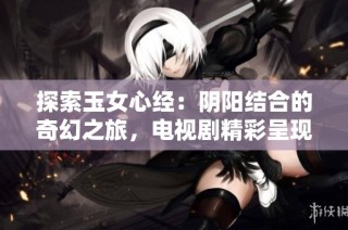 探索玉女心经：阴阳结合的奇幻之旅，电视剧精彩呈现免费观看