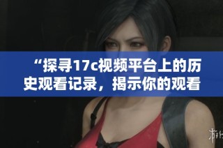 “探寻17c视频平台上的历史观看记录，揭示你的观看习惯与偏好”
