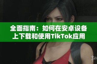 全面指南：如何在安卓设备上下载和使用TikTok应用程序