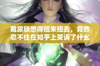 戴尿锁憋得扭来扭去，竟然忍不住在知乎上哭诉了什幺