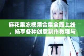 麻花果冻视频合集全面上线，畅享各种创意制作教程与美味体验