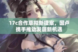 17c合作草拟新提案，国卢携手推动发展新机遇