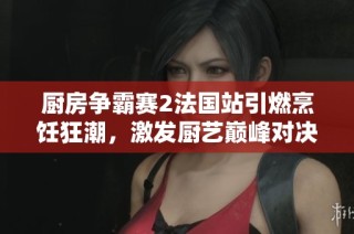 厨房争霸赛2法国站引燃烹饪狂潮，激发厨艺巅峰对决