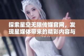 探索星空无限传媒官网，发现星媒体带来的精彩内容与服务