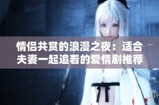情侣共赏的浪漫之夜：适合夫妻一起追看的爱情剧推荐
